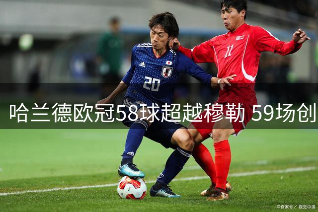 哈兰德欧冠58球超越穆勒 59场创效率新纪录
